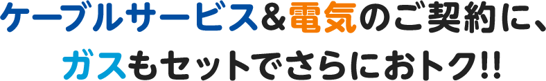 ケーブルサービス&電気のご契約に、ガスもセットでさらにおトク!!