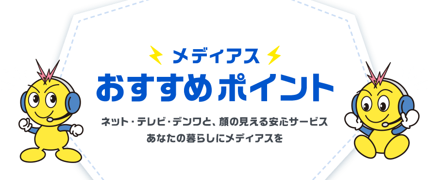 メディアスおすすめポイント ネット・テレビ・デンワと、顔の見える安心サービスあなたの暮らしにメディアスを