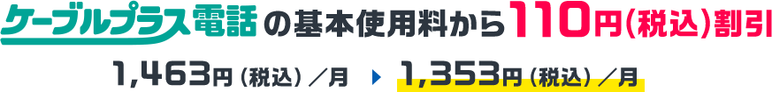 ケーブルプラス電話の基本使用料から110円(税込)割引。1,463円(税込)/月が割引適用で1,353円(税込)/月に!