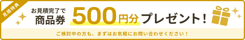 お見積完了で商品券500円分プレゼント!ご検討中の方も、まずはお気軽にお問い合わせください!