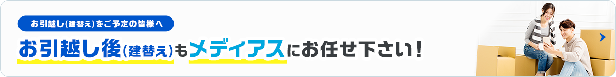 お引越し(建替え)をご予定の皆様へ お引越し後(建替え)もメディアスにお任せ下さい！